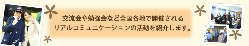 交流会や勉強会など全国各地で開催されるリアルコミュニケーションの活動を紹介します。